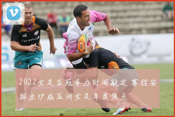 2022女足亚冠举办时间敲定 赛程安排出炉成亚洲女足年度焦点